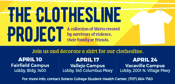 The Clothesline Project, A collection of Shirts created by survivors of violence, their family or friends. April 10, Main Fairfield Campus, Lobby Bldg. 1400. April 17, Vallejo Campus, Lobby, 545 Columbus Pkwy. April 24, Vacaville Campus, Lobby, 2001 N. Village Pkwy. For more info, contact SCC Health Center, 707-864-7163.